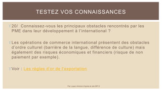 20/ Connaissez-vous les principaux obstacles rencontrés par les
PME dans leur développement à l’international ?
Les opérations de commerce international présentent des obstacles
d’ordre culturel (barrière de la langue, différence de culture) mais
également des risques économiques et financiers (risque de non
paiement par exemple).
Voir : Les règles d’or de l’exportation
TESTEZ VOS CONNAISSANCES
Par Lopez Antoine d'après le site BPI.fr
 