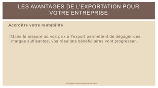 Accroître votre rentabilité
Dans la mesure où vos prix à l’export permettent de dégager des
marges suffisantes, vos résultats bénéficiaires vont progresser.
LES AVANTAGES DE L’EXPORTATION POUR
VOTRE ENTREPRISE
Par Lopez Antoine d'après le site BPI.fr
 