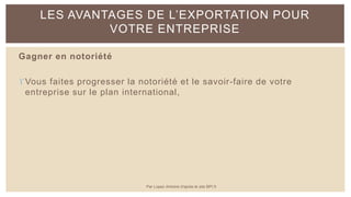 Gagner en notoriété
Vous faites progresser la notoriété et le savoir-faire de votre
entreprise sur le plan international,
LES AVANTAGES DE L’EXPORTATION POUR
VOTRE ENTREPRISE
Par Lopez Antoine d'après le site BPI.fr
 