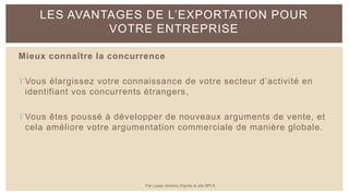 Mieux connaître la concurrence
Vous élargissez votre connaissance de votre secteur d’activité en
identifiant vos concurrents étrangers,
Vous êtes poussé à développer de nouveaux arguments de vente, et
cela améliore votre argumentation commerciale de manière globale.
LES AVANTAGES DE L’EXPORTATION POUR
VOTRE ENTREPRISE
Par Lopez Antoine d'après le site BPI.fr
 