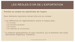 Prendre en compte les spécificités de l’export
Deux éléments importants doivent être pris en compte :
 Les différences de réglementation propre à chaque pays :
 La monnaie
 Les barrières douanière
 Les normes
 Les habitudes de consomation
 La distance géographique du pays concerné, qui va entraîner des coûts
spécifiques (logistique, transport).
LES RÈGLES D’OR DE L’EXPORTATION
Par Lopez Antoine d'après le site BPI.fr
 