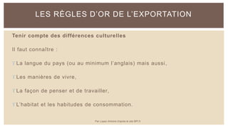 Tenir compte des différences culturelles
Il faut connaître :
 La langue du pays (ou au minimum l’anglais) mais aussi,
 Les manières de vivre,
 La façon de penser et de travailler,
 L’habitat et les habitudes de consommation.
LES RÈGLES D’OR DE L’EXPORTATION
Par Lopez Antoine d'après le site BPI.fr
 