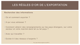Rechercher des informations
 Où et comment exporter ?
 A qui vous adresser ?
 Comment obtenir des renseignements sur les pays étrangers, sur votre
secteur et votre marché dans tel ou tel pays ?
 Avec qui travailler ?
 Existe-t-il des réseaux d’experts ?
LES RÈGLES D’OR DE L’EXPORTATION
Par Lopez Antoine d'après le site BPI.fr
 
