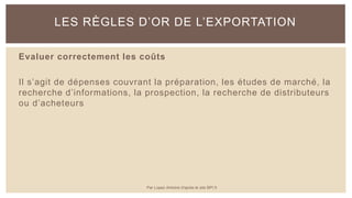 Evaluer correctement les coûts
Il s’agit de dépenses couvrant la préparation, les études de marché, la
recherche d’informations, la prospection, la recherche de distributeurs
ou d’acheteurs
LES RÈGLES D’OR DE L’EXPORTATION
Par Lopez Antoine d'après le site BPI.fr
 