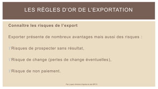 Connaître les risques de l’export
Exporter présente de nombreux avantages mais aussi des risques :
Risques de prospecter sans résultat,
Risque de change (pertes de change éventuelles),
Risque de non paiement.
LES RÈGLES D’OR DE L’EXPORTATION
Par Lopez Antoine d'après le site BPI.fr
 