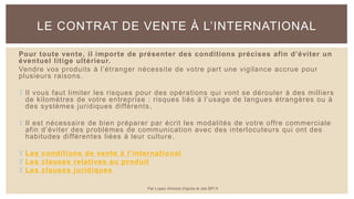Pour toute vente, il importe de présenter des conditions précises afin d’éviter un
éventuel litige ultérieur.
Vendre vos produits à l’étranger nécessite de votre part une vigilance accrue pour
plusieurs raisons.
 Il vous faut limiter les risques pour des opérations qui vont se dérouler à des milliers
de kilomètres de votre entreprise : risques liés à l’usage de langues étrangères ou à
des systèmes juridiques différents,
 Il est nécessaire de bien préparer par écrit les modalités de votre offre commerciale
afin d’éviter des problèmes de communication avec des interlocuteurs qui ont des
habitudes différentes liées à leur culture.
 Les conditions de vente à l’international
 Les clauses relatives au produit
 Les clauses juridiques
LE CONTRAT DE VENTE À L’INTERNATIONAL
Par Lopez Antoine d'après le site BPI.fr
 