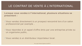 Lorsque vous vendez à l’international, plusieurs situations se
présentent :
Vous vendez directement à un prospect rencontré lors d’un salon
professionnel par exemple ,
Vous répondez à un appel d’offre émis par une entreprise privée ou
un organisme public,
Vous vendez à un distributeur importateur local.
LE CONTRAT DE VENTE À L’INTERNATIONAL
Par Lopez Antoine d'après le site BPI.fr
 