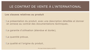 Les clauses relatives au produit
La présentation du produit, avec une description détaillée et donner
en annexe au contrat des documentations techniques,
La garantie d’utilisation (étendue et durée),
La quantité prévue,
La qualité et l’origine du produit,
LE CONTRAT DE VENTE À L’INTERNATIONAL
Par Lopez Antoine d'après le site BPI.fr
 