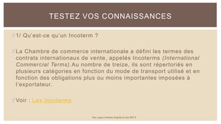 1/ Qu’est-ce qu’un Incoterm ?
La Chambre de commerce internationale a défini les termes des
contrats internationaux de vente, appelés Incoterms (International
Commercial Terms).Au nombre de treize, ils sont répertoriés en
plusieurs catégories en fonction du mode de transport utilisé et en
fonction des obligations plus ou moins importantes imposées à
l’exportateur.
Voir : Les Incoterms
TESTEZ VOS CONNAISSANCES
Par Lopez Antoine d'après le site BPI.fr
 