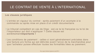 Les clauses juridiques
 L’entrée en vigueur du contrat : après paiement d’un acompte à la
commande ou après mise en place d’un crédit documentaire
 Le tribunal compétent en cas de litige : est-ce la loi française ou la loi de
l’importateur qui doit s’appliquer ? Cette clause est
extrêmementimportante !
 Les conditions de paiement : celles-ci sont généralement précisées dans
une facture pro forma qui est délivrée avant l’envoi de la marchandise pour
que l’acheteur puisse effectuer toutes les formalités liées au paiement.
LE CONTRAT DE VENTE À L’INTERNATIONAL
Par Lopez Antoine d'après le site BPI.fr
 