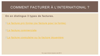 On en distingue 3 types de factures.
La facture pro forma (ou facture pour la forme)
La facture commerciale
La facture consulaire ou la facture douanière
COMMENT FACTURER À L’INTERNATIONAL ?
Par Lopez Antoine d'après le site BPI.fr
 