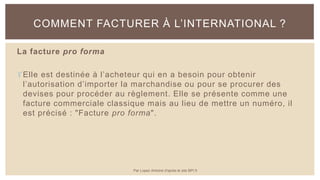 La facture pro forma
Elle est destinée à l’acheteur qui en a besoin pour obtenir
l’autorisation d’importer la marchandise ou pour se procurer des
devises pour procéder au règlement. Elle se présente comme une
facture commerciale classique mais au lieu de mettre un numéro, il
est précisé : "Facture pro forma".
COMMENT FACTURER À L’INTERNATIONAL ?
Par Lopez Antoine d'après le site BPI.fr
 