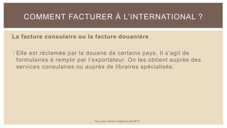La facture consulaire ou la facture douanière
Elle est réclamée par la douane de certains pays. Il s’agit de
formulaires à remplir par l’exportateur. On les obtient auprès des
services consulaires ou auprès de libraires spécialisés.
COMMENT FACTURER À L’INTERNATIONAL ?
Par Lopez Antoine d'après le site BPI.fr
 