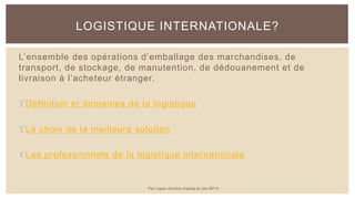L’ensemble des opérations d’emballage des marchandises, de
transport, de stockage, de manutention, de dédouanement et de
livraison à l’acheteur étranger.
Définition et domaines de la logistique
Le choix de la meilleure solution
Les professionnels de la logistique internationale
LOGISTIQUE INTERNATIONALE?
Par Lopez Antoine d'après le site BPI.fr
 