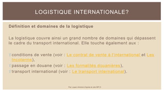 Définition et domaines de la logistique
La logistique couvre ainsi un grand nombre de domaines qui dépassent
le cadre du transport international. Elle touche également aux :
conditions de vente (voir : Le contrat de vente à l’international et Les
Incoterms),
passage en douane (voir : Les formalités douanières),
transport international (voir : Le transport international).
LOGISTIQUE INTERNATIONALE?
Par Lopez Antoine d'après le site BPI.fr
 