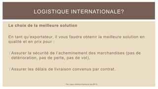 Le choix de la meilleure solution
En tant qu’exportateur, il vous faudra obtenir la meilleure solution en
qualité et en prix pour :
Assurer la sécurité de l’acheminement des marchandises (pas de
détérioration, pas de perte, pas de vol),
Assurer les délais de livraison convenus par contrat.
LOGISTIQUE INTERNATIONALE?
Par Lopez Antoine d'après le site BPI.fr
 