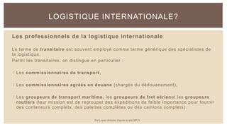 Les professionnels de la logistique internationale
Le terme de transitaire est souvent employé comme terme générique des spécialistes de
la logistique.
Parmi les transitaires, on distingue en particulier :
 Les commissionnaires de transport,
 Les commissionnaires agréés en douane (chargés du dédouanement),
 Les groupeurs de transport maritime, les groupeurs de fret aérienet les groupeurs
routiers (leur mission est de regrouper des expéditions de faible importance pour fournir
des conteneurs complets, des palettes complètes ou des camions complets ).
LOGISTIQUE INTERNATIONALE?
Par Lopez Antoine d'après le site BPI.fr
 