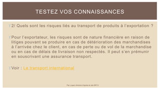 2/ Quels sont les risques liés au transport de produits à l’exportation ?
Pour l’exportateur, les risques sont de nature financière en raison de
litiges pouvant se produire en cas de détérioration des marchandises
à l’arrivée chez le client, en cas de perte ou de vol de la marchandise
ou en cas de délais de livraison non respectés. Il peut s’en prémunir
en souscrivant une assurance transport.
Voir : Le transport international
TESTEZ VOS CONNAISSANCES
Par Lopez Antoine d'après le site BPI.fr
 