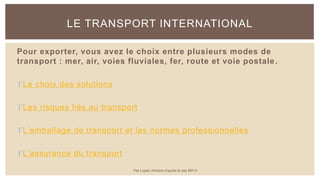 Pour exporter, vous avez le choix entre plusieurs modes de
transport : mer, air, voies fluviales, fer, route et voie postale.
Le choix des solutions
Les risques liés au transport
L’emballage de transport et les normes professionnelles
L’assurance du transport
LE TRANSPORT INTERNATIONAL
Par Lopez Antoine d'après le site BPI.fr
 