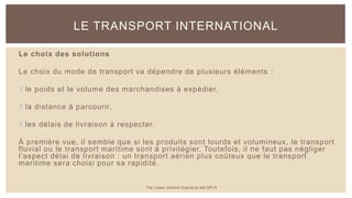 Le choix des solutions
Le choix du mode de transport va dépendre de plusieurs éléments :
 le poids et le volume des marchandises à expédier,
 la distance à parcourir,
 les délais de livraison à respecter.
À première vue, il semble que si les produits sont lourds et volumineux, le transport
fluvial ou le transport maritime sont à privilégier. Toutefois, il ne faut pas négliger
l’aspect délai de livraison : un transport aérien plus coûteux que le transport
maritime sera choisi pour sa rapidité.
LE TRANSPORT INTERNATIONAL
Par Lopez Antoine d'après le site BPI.fr
 