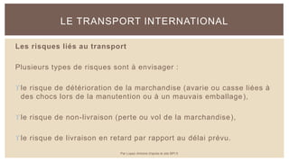 Les risques liés au transport
Plusieurs types de risques sont à envisager :
le risque de détérioration de la marchandise (avarie ou casse liées à
des chocs lors de la manutention ou à un mauvais emballage),
le risque de non-livraison (perte ou vol de la marchandise),
le risque de livraison en retard par rapport au délai prévu.
LE TRANSPORT INTERNATIONAL
Par Lopez Antoine d'après le site BPI.fr
 