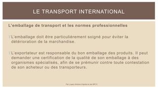 L’emballage de transport et les normes professionnelles
L’emballage doit être particulièrement soigné pour éviter la
détérioration de la marchandise.
L’exportateur est responsable du bon emballage des produits. Il peut
demander une certification de la qualité de son emballage à des
organismes spécialisés, afin de se prémunir contre toute contestation
de son acheteur ou des transporteurs.
LE TRANSPORT INTERNATIONAL
Par Lopez Antoine d'après le site BPI.fr
 