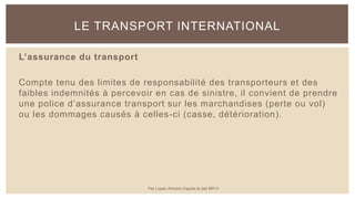 L’assurance du transport
Compte tenu des limites de responsabilité des transporteurs et des
faibles indemnités à percevoir en cas de sinistre, il convient de prendre
une police d’assurance transport sur les marchandises (perte ou vol)
ou les dommages causés à celles-ci (casse, détérioration).
LE TRANSPORT INTERNATIONAL
Par Lopez Antoine d'après le site BPI.fr
 