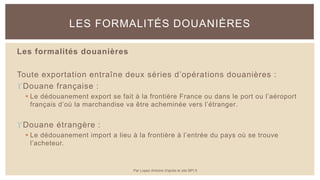 Les formalités douanières
Toute exportation entraîne deux séries d’opérations douanières :
Douane française :
 Le dédouanement export se fait à la frontière France ou dans le port ou l’aéroport
français d’où la marchandise va être acheminée vers l’étranger.
Douane étrangère :
 Le dédouanement import a lieu à la frontière à l’entrée du pays où se trouve
l’acheteur.
LES FORMALITÉS DOUANIÈRES
Par Lopez Antoine d'après le site BPI.fr
 