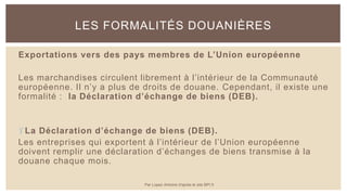 Exportations vers des pays membres de L’Union européenne
Les marchandises circulent librement à l’intérieur de la Communauté
européenne. Il n’y a plus de droits de douane. Cependant, il existe une
formalité : la Déclaration d’échange de biens (DEB).
La Déclaration d’échange de biens (DEB).
Les entreprises qui exportent à l’intérieur de l’Union européenne
doivent remplir une déclaration d’échanges de biens transmise à la
douane chaque mois.
LES FORMALITÉS DOUANIÈRES
Par Lopez Antoine d'après le site BPI.fr
 