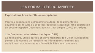 Exportations hors de l’Union européenne
Pour les exportations extracommunautaire, la réglementation
douanière qui résulte du code des douanes s’applique. Une déclaration
en douane appelée Document administratif unique (DAU) est exigée.
Le Document administratif unique (DAU)
Ce formulaire, utilisé par les 25 pays membres de l’Union européenne,
permet à la douane de recueillir les informations relatives aux
statistiques, aux taxes et aux formalités liées aux paiements.
LES FORMALITÉS DOUANIÈRES
Par Lopez Antoine d'après le site BPI.fr
 