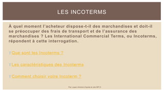 À quel moment l’acheteur dispose-t-il des marchandises et doit-il
se préoccuper des frais de transport et de l’assurance des
marchandises ? Les International Commercial Terms, ou Incoterms,
répondent à cette interrogation.
Que sont les Incoterms ?
Les caractéristiques des Incoterms
Comment choisir votre Incoterm ?
LES INCOTERMS
Par Lopez Antoine d'après le site BPI.fr
 