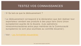 3/ Qu’est-ce que le dédouanement ?
Le dédouanement correspond à la déclaration que doit réaliser tout
exportateur vendant ses produits à des pays tiers (hors Union
européenne) auprès de la douane. (Les opérations
intracommunautaires entre pays membres de la Communauté
européenne ne sont plus soumises au contrôle douanier).
Voir : Les formalités douanières
TESTEZ VOS CONNAISSANCES
Par Lopez Antoine d'après le site BPI.fr
 