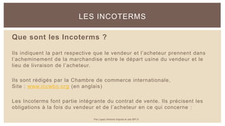 Que sont les Incoterms ?
Ils indiquent la part respective que le vendeur et l’acheteur prennent dans
l’acheminement de la marchandise entre le départ usine du vendeur et le
lieu de livraison de l’acheteur.
Ils sont rédigés par la Chambre de commerce internationale,
Site : www.iccwbo.org (en anglais)
Les Incoterms font partie intégrante du contrat de vente. Ils précisent les
obligations à la fois du vendeur et de l’acheteur en ce qui concerne :
LES INCOTERMS
Par Lopez Antoine d'après le site BPI.fr
 