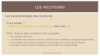 Les caractéristiques des Incoterms
Il en existe 11 :
 EXW, FCA, FAS, FOB, CPT, CFR, CIF, CIP, DAT, DAP, DDP
Pour chacun des Incoterms sont précisés :
 - Le transfert des frais,
 - Le transfert de risques en tenant compte d’une localisation géographique précise,
 - Le transfert des risques correspond au moment et au lieu à partir duquel
l’acheteur assume tous les risques encourus par les marchandises.
LES INCOTERMS
Par Lopez Antoine d'après le site BPI.fr
 