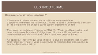 Comment choisir votre Incoterm ?
 L’Incoterm à retenir dépend de la politique commerciale et
d’approvisionnement de l’acheteur… et de la vôtre ! Le mode de transport
et les obligations de chaque partie jouent également un rôle.
 Pour vous, exportateur, l’Incoterm EXW (Ex Work, ou départ usine) est
celui qui impose le moins d’obligations : il vous suffit de mettre la
marchandise à la disposition du client dans vos propres locaux.
 À l’opposé, l’Incoterm qui vous impose le plus d’obligations est le DDP
(Delivered Duty Paid) : vous devez livrer la marchandise dédouanée au
lieu de destination prévu.
LES INCOTERMS
Par Lopez Antoine d'après le site BPI.fr
 