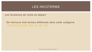 Les incoterms de vente au départ
On retrouve huit termes différents dans cette catégorie
 EXW FCA FAS FOB CFR CIF CPT CIP
LES INCOTERMS
Par Lopez Antoine d'après le site BPI.fr
 