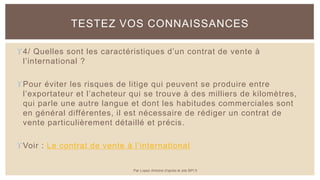 4/ Quelles sont les caractéristiques d’un contrat de vente à
l’international ?
Pour éviter les risques de litige qui peuvent se produire entre
l’exportateur et l’acheteur qui se trouve à des milliers de kilomètres,
qui parle une autre langue et dont les habitudes commerciales sont
en général différentes, il est nécessaire de rédiger un contrat de
vente particulièrement détaillé et précis.
Voir : Le contrat de vente à l’international
TESTEZ VOS CONNAISSANCES
Par Lopez Antoine d'après le site BPI.fr
 