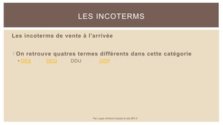 Les incoterms de vente à l'arrivée
On retrouve quatres termes différents dans cette catégorie
 DES DEQ DDU DDP
LES INCOTERMS
Par Lopez Antoine d'après le site BPI.fr
 