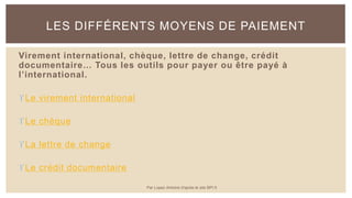 Virement international, chèque, lettre de change, crédit
documentaire… Tous les outils pour payer ou être payé à
l’international.
Le virement international
Le chèque
La lettre de change
Le crédit documentaire
LES DIFFÉRENTS MOYENS DE PAIEMENT
Par Lopez Antoine d'après le site BPI.fr
 