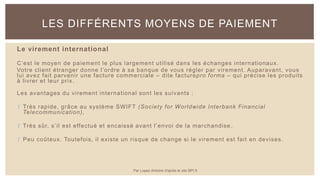 Le virement international
C’est le moyen de paiement le plus largement utilisé dans les échanges internationaux.
Votre client étranger donne l’ordre à sa banque de vous régler par virement. Auparavant, vous
lui avez fait parvenir une facture commerciale – dite facturepro forma – qui précise les produits
à livrer et leur prix.
Les avantages du virement international sont les suivants :
 Très rapide, grâce au système SWIFT (Society for Worldwide Interbank Financial
Telecommunication),
 Très sûr, s’il est effectué et encaissé avant l’envoi de la marchandise ,
 Peu coûteux. Toutefois, il existe un risque de change si le virement est fait en devises.
LES DIFFÉRENTS MOYENS DE PAIEMENT
Par Lopez Antoine d'après le site BPI.fr
 