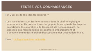 5/ Quel est le rôle des transitaires ?
Les transitaires sont les intervenants dans la chaîne logistique
internationale. Ils prennent en charge pour le compte de l’entreprise
exportatrice les opérations de transport, de dédouanement, de
stockage des marchandises en attente d’embarquement et
d’acheminement des marchandises jusqu’à leur destination finale.
Voir : La logistique internationale
TESTEZ VOS CONNAISSANCES
Par Lopez Antoine d'après le site BPI.fr
 