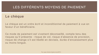 Le chèque
Le chèque est un ordre écrit et inconditionnel de paiement à vue en
faveur d’un bénéficiaire.
Ce mode de paiement est vivement déconseillé, compte tenu des
risques qu’il présente : risque de vol, risque d’absence de provision,
risque de change s’il est libellé en devises, durée d’encaissement plus
ou moins longue.
LES DIFFÉRENTS MOYENS DE PAIEMENT
Par Lopez Antoine d'après le site BPI.fr
 