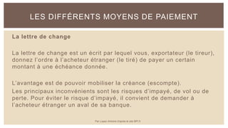 La lettre de change
La lettre de change est un écrit par lequel vous, exportateur (le tireur),
donnez l’ordre à l’acheteur étranger (le tiré) de payer un certain
montant à une échéance donnée.
L’avantage est de pouvoir mobiliser la créance (escompte).
Les principaux inconvénients sont les risques d’impayé, de vol ou de
perte. Pour éviter le risque d’impayé, il convient de demander à
l’acheteur étranger un aval de sa banque.
LES DIFFÉRENTS MOYENS DE PAIEMENT
Par Lopez Antoine d'après le site BPI.fr
 