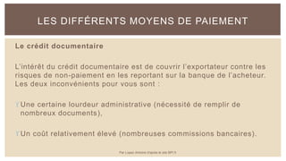 Le crédit documentaire
L’intérêt du crédit documentaire est de couvrir l’exportateur contre les
risques de non-paiement en les reportant sur la banque de l’acheteur.
Les deux inconvénients pour vous sont :
Une certaine lourdeur administrative (nécessité de remplir de
nombreux documents),
Un coût relativement élevé (nombreuses commissions bancaires).
LES DIFFÉRENTS MOYENS DE PAIEMENT
Par Lopez Antoine d'après le site BPI.fr
 