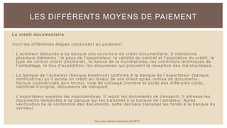 Le crédit documentaire
Voici les différentes étapes conduisant au paiement :
 L’acheteur demande à sa banque une ouverture de crédit documentaire. Il mentionne
plusieurs éléments : le pays de l’exportateur, la validité du contrat et l’expiration du crédit, le
type de contrat choisi (Incoterm), la nature de la marchandise, les conditions techniques de
l’emballage, le lieu d’expédition, les documents qui prouvent la réception des marchandises .
 La banque de l’acheteur (banque émettrice) confirme à la banque de l’exportateur (banque
notificatrice) qu’il existe un crédit en faveur de son client après remise de documents :
facture commerciale (pro forma), liste de colisage (nombre et poids des différents colis),
certificat d’origine, documents de transport.
 L’exportateur expédie les marchandises. Il reçoit les documents de transport. Il adresse les
documents demandés à sa banque qui les transmet à la banque de l’acheteur. Après
vérification de la conformité des documents, cette dernière transmet les fonds à la banque du
vendeur.
LES DIFFÉRENTS MOYENS DE PAIEMENT
Par Lopez Antoine d'après le site BPI.fr
 
