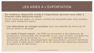 De nombreux dispositifs d’aide à l’exportation peuvent vous aider à
financer votre démarche export.
Parmi toutes ces aides, un certain nombre de dispositifs peut vous soutenir
dans votre démarche export.
 Les réductions de charges sociales pour vos salariés de moins de 35
ans en poste à l’étranger.
 Le crédit d’impôt export : les PME qui procèdent à des dépenses de
prospection commerciale afin d'exporter et qui, pour ce faire, procèdent au
recrutement d'une personne ou d'un VIE (volontaire international en
entreprise) affecté au développement des exportations, peuvent bénéficier
d'un crédit d'impôt export égal à 50 % du montant des dépenses exposées
et plafonné à 40 000 euros.
LES AIDES À L’EXPORTATION
Par Lopez Antoine d'après le site BPI.fr
 