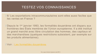 6/ Les exportations intracommunautaires sont-elles aussi faciles que
les ventes en France ?
Depuis le 1er janvier 1993, les formalités douanières ont disparu aux
frontières des États membres de l’Union européenne. Il a été institué
un grand marché avec libre circulation des hommes, des capitaux et
des marchandises (quelques restrictions subsistent, par exemple sur
les produits alimentaires).
Voir : Les formalités douanières
TESTEZ VOS CONNAISSANCES
Par Lopez Antoine d'après le site BPI.fr
 
