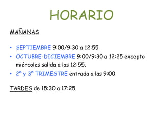 HORARIO
MAÑANAS

• SEPTIEMBRE 9:00/9:30 a 12:55
• OCTUBRE-DICIEMBRE 9:00/9:30 a 12:25 excepto
  miércoles salida a las 12:55.
• 2º y 3º TRIMESTRE entrada a las 9:00

TARDES de 15:30 a 17:25.
 