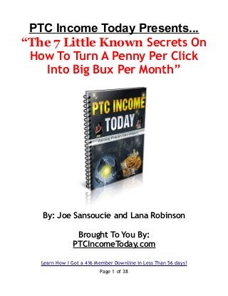 PTC Income Today Presents...
“The 7 Little Known Secrets On
How To Turn A Penny Per Click
Into Big Bux Per Month”
By: Joe Sansoucie and Lana Robinson
Brought To You By:
PTCIncomeToday.com
Learn How I Got a 416 Member Downline in Less Than 56 days!
Page 1 of 38
 