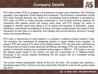 Company Details
PTC India Limited (PTC) is engaged in the business of power and investment. The Company
operates in two segments: Power trading and Investment. The Company’s subsidiaries include
PTC India Financial Services Ltd, which is a non-banking finance institution is promoted by
PTC India Ltd (PTC) to make principal investments in, and provide financing solutions for
companies with projects across the energy value chain, and PTC Energy Ltd, which is
engaged in develop asset base taking in to its sphere the business of generation, supply,
distribution, transmission and dealing in all forms of energy including import and export of coal,
conversion of coal/ fuels in to electricity, fuel linkages and provide advisory services in energy
sector and energy efficiency.
PTC India, a Government of India initiative, is a pioneer in starting a power market in India.
The company has maintained its leadership position in power trading since inception. At
present, PTC has around 41% share of the trading market. PTC has also been authorized by
the Government of India to trade electricity with Bhutan and Nepal. PTC has maintained No. 1
position in electricity trading since sustained trading began in 2000-01. PTC today is not just
the leading power trader in the country, but also the co-promoter of 1st National Power
Exchange in the country besides diversifying into the unique role of a Complete Energy
Solutions Provider.
The current market capitalization stands at Rs 2,911.24 crore. The company has reported a
standalone sales of Rs 4,193.32 crore and a Net Profit of Rs 96.31 crore for the quarter ended
Sep 2014.
 